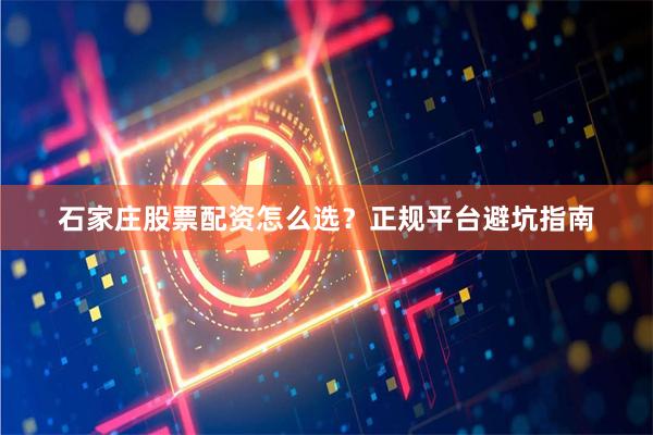 石家庄股票配资怎么选？正规平台避坑指南